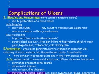 Complications of Ulcers Bleeding and Hemorrhage  (more common in gastric ulcers) due to perforation of a blood vessel Mild bleeding less than 500ml  - may result to weakness and diaphoresis seen as melena or coffee-ground emesis Massive bleeding bright red blood vomitus (hematemesis) severe blood loss over 1 liter per 24 hrs    hypovolemic shock    weak pulse, hypotension, tachycardia, cold clammy skin Perforation  – when ulcer penetrates entire stomach or duodenum wall,  releasing stomach contents into the peritoneal  cavity    peritonitis more common in duodenal ulcers and in long-term disease states S/Sx:  sudden onset of severe abdominal pain, diffuse abdominal tenderness diminished or absent bowel sounds abdominal distention rigid or board-like abdomen may result to shock – rapid, weak pulse, hypotension,   LOC, diaphoresis 