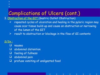 Complications of Ulcers (cont.) 3.  Obstruction of the GIT  (Gastric Outlet Obstruction) repeated cycles of ulceration and healing in the pyloric region may cause scar tissue build-up and cause an obstruction or narrowing of the lumen of the GIT result to obstruction or blockage in the flow of GI contents S/Sx : nausea abdominal distention feeling of fullness abdominal pain profuse vomiting of undigested food 