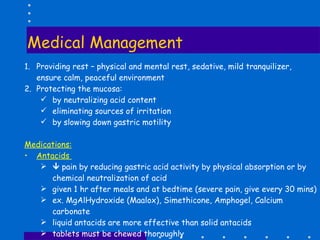 Medical Management  Providing rest – physical and mental rest, sedative, mild tranquilizer, ensure calm, peaceful environment Protecting the mucosa: by neutralizing acid content eliminating sources of irritation by slowing down gastric motility Medications: Antacids     pain by reducing gastric acid activity by physical absorption or by chemical neutralization of acid given 1 hr after meals and at bedtime (severe pain, give every 30 mins) ex. MgAlHydroxide (Maalox), Simethicone, Amphogel, Calcium carbonate liquid antacids are more effective than solid antacids tablets must be chewed thoroughly S.E – constipation, flatulence, diarrhea (milk of magnesia) 