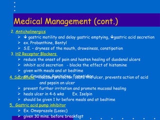 Medical Management (cont.)  2.  Anticholinergics      gastric motility and delay gastric emptying,   gastric acid secretion ex. Probanthine, Bentyl S.E. – dryness of the mouth, drowsiness, constipation 3.  H2 Receptor Blockers  reduce the onset of pain and hasten healing of duodenal ulcers inhibit acid secretion  - blocks the effect of histamine given with meals and at bedtime ex. Cimetidine, Ranitidine, Famotidine 4. Sucralfate  – mucosal protector, coats the ulcer, prevents action of acid and pepsin on ulcer  prevent further irritation and promote mucosal healing heals ulcer in 4-6 wks  Ex. Iselpin should be given 1 hr before meals and at bedtime 5.  Gastric acid pump inhibitor Ex. Omeprazole (Losec) given 30 mins. before breakfast 