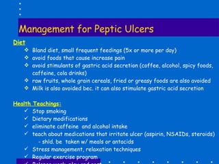 Management for Peptic Ulcers Diet   Bland diet, small frequent feedings (5x or more per day) avoid foods that cause increase pain avoid stimulants of gastric acid secretion (coffee, alcohol, spicy foods, caffeine, cola drinks) raw fruits, whole grain cereals, fried or greasy foods are also avoided Milk is also avoided bec. it can also stimulate gastric acid secretion Health Teachings: Stop smoking Dietary modifications eliminate caffeine  and alcohol intake teach about medications that irritate ulcer (aspirin, NSAIDs, steroids)   - shld. be  taken w/ meals or antacids Stress management, relaxation techniques Regular exercise program Balance work, play and rest Encourage follow-up care and medications 