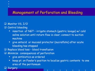 Management of Perforation and Bleeding Monitor VS, I/O Control bleeding insertion  of NGT – irrigate stomach (gastric lavage) w/ cold saline solution until return flow is clear; connect to suction machine give antacid  or mucosal protector (sucralfate) after acute bleeding has stopped Replace blood loss – blood transfusion Minimize  consequences of perforation give antibiotics as ordered keep pt. on Fowler’s position to localize gastric contents  to one area of the peritoneum Surgery 