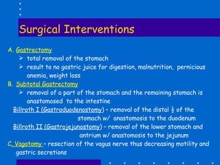 Surgical Interventions Gastrectomy total removal of the stomach result to no gastric juice for digestion, malnutrition,  pernicious anemia, weight loss Subtotal Gastrectomy removal of a part of the stomach and the remaining stomach is anastomosed  to the intestine Billroth I (Gastroduodenostomy ) – removal of the distal ½ of the stomach w/  anastomosis to the duodenum Billroth II (Gastrojejunostomy ) – removal of the lower stomach and antrium w/ anastomosis to the jejunum C . Vagotomy  – resection of the vagus nerve thus decreasing motility and gastric secretions 