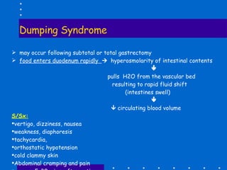Dumping Syndrome may occur following subtotal or total gastrectomy food enters duodenum rapidly     hyperosmolarity of intestinal contents      pulls  H2O from the vascular bed resulting to rapid fluid shift (intestines swell)         circulating blood volume S/Sx: vertigo, dizziness, nausea weakness, diaphoresis tachycardia, orthostatic hypotension cold clammy skin Abdominal cramping and pain occurs  5-30 mins. after eating 