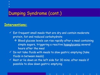 Dumping Syndrome (cont.) Interventions: Eat frequent small meals that are dry and contain moderate protein, fat and reduced carbohydrate Blood glucose levels can rise rapidly after a meal containing simple sugars, triggering a reactive  hypoglycemia  several hours after the meal Do not take fluids with meals to slow gastric emptying (take fluids in between meals) Rest or lie down on the left side for 30 mins. after meals if possible to slow down gastric emptying 