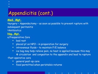 Appendicitis (cont.) Med. Mgt. surgery – Appendectomy – as soon as possible to prevent rupture with subsequent peritonitis Antibiotics  Nsg. Mgt. Preoperative Care bed rest placed pt on NPO – in preparation for surgery intravenous fluids – to maintain F/E balance ice bag may help relieve pain, no heat is applied because this may    circulation  and congestion to the appendix and lead to rupture Post-operative care general post-op care food permitted when peristalsis returns 