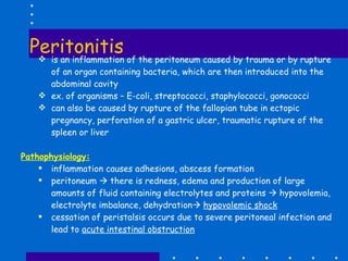 Peritonitis is an inflammation of the peritoneum caused by trauma or by rupture of an organ containing bacteria, which are then introduced into the abdominal cavity ex. of organisms – E-coli, streptococci, staphylococci, gonococci can also be caused by rupture of the fallopian tube in ectopic pregnancy, perforation of a gastric ulcer, traumatic rupture of the spleen or liver Pathophysiology: inflammation causes adhesions, abscess formation peritoneum    there is redness, edema and production of large amounts of fluid containing electrolytes and proteins    hypovolemia, electrolyte imbalance, dehydration    hypovolemic shock cessation of peristalsis occurs due to severe peritoneal infection and lead to  acute intestinal obstruction 