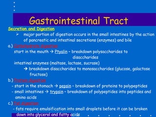 Gastrointestinal Tract Secretion and Digestion major portion of digestion occurs in the small intestines by the action of pancreatic and intestinal secretions (enzymes) and bile  a.)  Carbohydrate digestion start in the mouth     Ptyalin  – breakdown polysaccharides to  disaccharides intestinal enzymes (maltase, lactase, sucrase)     breakdown disaccharides to monosaccharides (glucose, galactose fructose)  b.)  Protein digestion - start in the stomach     pepsin  – breakdown of proteins to polypeptides - small intestines     trypsin  – breakdown of polypeptides into peptides and amino acids c.)  Fat digestion - fats require emulsification into small droplets before it can be broken down into glycerol and fatty acids Bile  – from liver; emulsify fats so that it could be broken down pancreatic lipase    breakdown fats into glycerol and fatty acids 