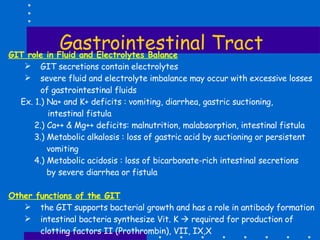 Gastrointestinal Tract GIT role in Fluid and Electrolytes Balance GIT secretions contain electrolytes severe fluid and electrolyte imbalance may occur with excessive losses of gastrointestinal fluids Ex. 1.) Na+ and K+ deficits : vomiting, diarrhea, gastric suctioning, intestinal fistula 2.) Ca++ & Mg++ deficits: malnutrition, malabsorption, intestinal fistula 3.) Metabolic alkalosis : loss of gastric acid by suctioning or persistent vomiting 4.) Metabolic acidosis : loss of bicarbonate-rich intestinal secretions by severe diarrhea or fistula Other functions of the GIT the GIT supports bacterial growth and has a role in antibody formation intestinal bacteria synthesize Vit. K    required for production of clotting factors II (Prothrombin), VII, IX,X 
