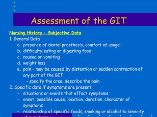 Assessment of the GIT Nursing History : Subjective Data 1. General Data presence of dental prosthesis, comfort of usage difficulty eating or digesting food nausea or vomiting weight loss pain – may be caused by distention or sudden contraction of  any part of the GIT   - specify the area, describe the pain 2. Specific data if symptoms are present situations or events that effect symptoms onset, possible cause, location, duration, character of symptoms relationship of specific foods, smoking or alcohol to severity of symptoms how the symptoms was managed before seeking medical help 