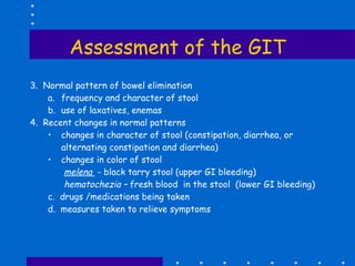 Assessment of the GIT 3.  Normal pattern of bowel elimination frequency and character of stool use of laxatives, enemas 4.  Recent changes in normal patterns changes in character of stool (constipation, diarrhea, or alternating constipation and diarrhea) changes in color of stool  melena  - black tarry stool (upper GI bleeding) hematochezia –  fresh blood  in the stool  (lower GI bleeding) c.  drugs /medications being taken d.  measures taken to relieve symptoms 