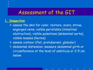Assessment of the GIT 1. Inspection assess the skin for color, texture, scars, striae, engorged veins, visible peristalsis (intestinal obstruction), visible pulsations (abdominal aorta), visible masses (hernia) assess contour (flat, protuberant, globular) abdominal distension, measure abdominal girth or circumference at the level of umbilicus or 2-5 cm. below 