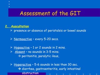 Assessment of the GIT 2.  Auscultation presence or absence of peristalsis or bowel sounds Normoactive  – every 5-20 secs. Hypoactive  – 1 or 2 sounds in 2 mins. Absent  – no sounds in 3-5 mins.      peritonitis, paralytic ileus,  Hyperactive  – 5-6 sounds in less than 30 sec.      diarrhea, gastroenteritis, early intestinal  obstruction 