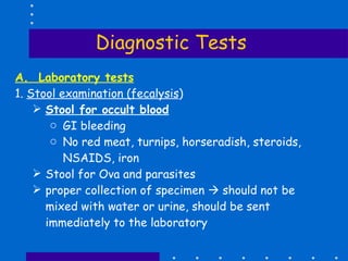 Diagnostic Tests A.  Laboratory tests 1.  Stool examination (fecalysis ) Stool for occult blood   GI bleeding No red meat, turnips, horseradish, steroids, NSAIDS, iron Stool for Ova and parasites proper collection of specimen    should not be mixed with water or urine, should be sent immediately to the laboratory 