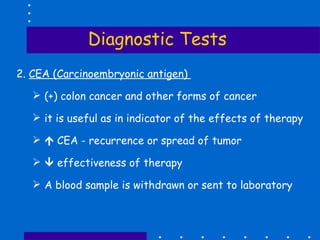 Diagnostic Tests 2.  CEA (Carcinoembryonic antigen)  (+) colon cancer and other forms of cancer it is useful as in indicator of the effects of therapy    CEA - recurrence or spread of tumor    effectiveness of therapy A blood sample is withdrawn or sent to laboratory 