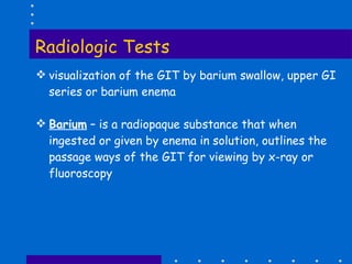 Radiologic Tests visualization of the GIT by barium swallow, upper GI series or barium enema Barium  – is a radiopaque substance that when ingested or given by enema in solution, outlines the passage ways of the GIT for viewing by x-ray or fluoroscopy 