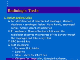 Radiologic Tests 1.  Barium swallow/UGIS for identification of disorders of esophagus, stomach, duodenum – esophageal lesions, hiatal hernia, esophageal reflux, tumors, ulcers, inflammation Pt. swallows a  flavored barium solution and the radiologist observes the progress of the barium through the esophagus and take x-ray films NPO for 6-8 hrs Post procedure : Increase fluid intake Laxative Stool – white for 24-72 hrs. Observe for:  impaction, distended abdomen, constipation 