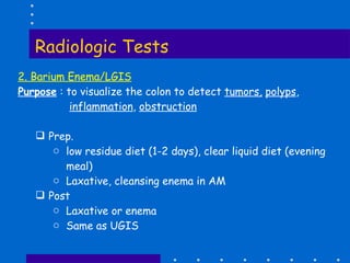 Radiologic Tests 2. Barium Enema/LGIS Purpose  : to visualize the colon to detect  tumors,   polyps , inflammation ,  obstruction Prep.  low residue diet (1-2 days), clear liquid diet (evening meal) Laxative, cleansing enema in AM Post Laxative or enema Same as UGIS 