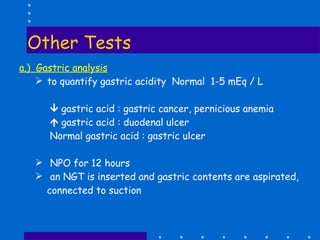 Other Tests a.)  Gastric analysis to quantify gastric acidity  Normal  1-5 mEq / L    gastric acid : gastric cancer, pernicious anemia    gastric acid : duodenal ulcer Normal gastric acid : gastric ulcer NPO for 12 hours  an NGT is inserted and gastric contents are aspirated, connected to suction 