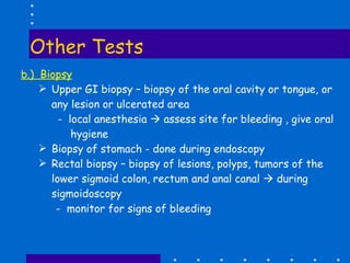 Other Tests b.)  Biopsy Upper GI biopsy – biopsy of the oral cavity or tongue, or any lesion or ulcerated area -  local anesthesia    assess site for bleeding , give oral hygiene Biopsy of stomach - done during endoscopy Rectal biopsy – biopsy of lesions, polyps, tumors of the lower sigmoid colon, rectum and anal canal    during sigmoidoscopy -  monitor for signs of bleeding 