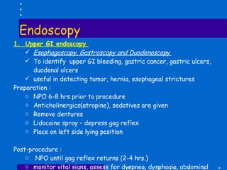 Endoscopy 1.  Upper GI endoscopy  Esophagoscopy, Gastroscopy and Duodenoscopy  To identify  upper GI bleeding, gastric cancer, gastric ulcers, duodenal ulcers useful in detecting tumor, hernia, esophageal strictures Preparation :  NPO 6-8 hrs prior to procedure Anticholinergics(atropine), sedatives are given Remove dentures Lidocaine spray – depress gag reflex Place on left side lying position Post-procedure : NPO until gag reflex returns (2-4 hrs.) monitor vital signs, assess for dyspnea, dysphagia, abdominal pain, fever, bleeding 