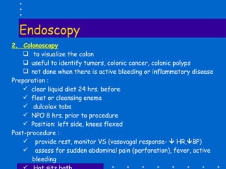 Endoscopy 2.  Colonoscopy to visualize the colon useful to identify tumors, colonic cancer, colonic polyps not done when there is active bleeding or inflammatory disease  Preparation :  clear liquid diet 24 hrs. before  fleet or cleansing enema dulcolax tabs  NPO 8 hrs. prior to procedure  Position: left side, knees flexed Post-procedure :  provide rest, monitor VS (vasovagal response-    HR,  BP) assess for sudden abdominal pain (perforation), fever, active bleeding Hot sitz bath 
