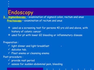 Endoscopy 3.  Sigmoidoscopy  – examination of sigmoid colon, rectum and anus Proctoscopy  – examination of rectum and anus used as a screening test for persons 40 yrs old and above, with history of colonic cancer  used for pt with lower GI bleeding or inflammatory disease Preparation :  light dinner and light breakfast  -  dulcolax tab. Fleet enema or cleansing enema   Post-procedure :  provide rest period  assess for sudden abdominal pain, bleeding 