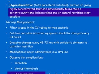 Hyperalimentation  (total parenteral nutrition)- method of giving highly concentrated solutions intravenously to maintain a patient’s nutritional balance when oral or enteral nutrition is not possible Nursing Managements: Filter is used in the IV tubing to trap bacteria Solution and administration equipment should be changed every 24 hours Dressing changes every 48-72 hrs with antibiotic ointment to catheter insertion Medication is never administered in a TPN line Observe for complications Infection Venous thrombosis Hyperglycemia 