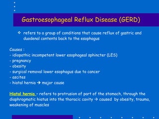 Gastroesophageal Reflux Disease (GERD) refers to a group of conditions that cause reflux of gastric and duodenal contents back to the esophagus Causes : - idiopathic incompetent lower esophageal sphincter (LES) - pregnancy  obesity  - surgical removal lower esophagus due to cancer ascites hiatal hernia    major cause Hiatal hernia  – refers to protrusion of part of the stomach, through the diaphragmatic hiatus into the thoracic cavity    caused  by obesity, trauma, weakening of muscles 