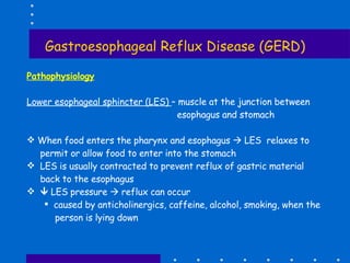 Gastroesophageal Reflux Disease (GERD) Pathophysiology Lower esophageal sphincter (LES)  – muscle at the junction between esophagus and stomach  When food enters the pharynx and esophagus    LES  relaxes to  permit or allow food to enter into the stomach LES is usually contracted to prevent reflux of gastric material back to the esophagus    LES pressure    reflux can occur caused by anticholinergics, caffeine, alcohol, smoking, when the person is lying down 