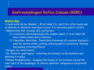 Gastroesophageal Reflux Disease (GERD) Medical Mgt. Liquid antacids (ex. Maalox) – 30 ml taken 1 hr. and 3 hrs. after meals and at bedtime or whenever heartburn occurs    to decrease gastric acidity Medications that increase LES contraction Urecholine, Metoclopramide HCL (reglan, plasil)    to be taken 30 mins. before meals and at bedtime Cimetidine, Ranitidine,  Famotidine (histamine H2 receptor blockers) – used for severe reflux, acts by reducing gastric secretions, thereby decreasing irritating effects Surgery for hiatal hernia Ex. Posterior gastropexy – returning the stomach to the abdomen and suturing it in place Nissen fundoplication – wrapping the fundus of the stomach around the lower part of the esophagus  to restore sphincter competence and prevent reflux 