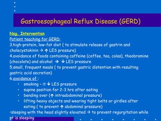 Gastroesophageal Reflux Disease (GERD) Nsg. Intervention Patient teaching for GERD: high-protein, low-fat diet ( to stimulate release of gastrin and cholecystokinin       LES pressure) avoidance of foods containing caffeine (coffee, tea, colas), theobromine (chocolate) and alcohol       LES pressure small, frequent meals ( to prevent gastric distention with resulting gastric acid secretion) avoidance of  : smoking – it    LES pressure supine position for 2-3 hrs after eating bending over (   intraabdominal pressure) lifting heavy objects and wearing tight belts or girdles after eating ( to prevent    abdominal pressure) sleeping with the head slightly elevated    to prevent regurgitation while pt is sleeping 