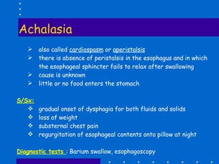 Achalasia also called  cardiospasm  or  aperistalsis there is absence of peristalsis in the esophagus and in which the esophageal sphincter fails to relax after swallowing cause is unknown little or no food enters the stomach S/Sx: gradual onset of dysphagia for both fluids and solids loss of weight substernal chest pain regurgitation of esophageal contents onto pillow at night  Diagnostic tests  : Barium swallow, esophagoscopy 