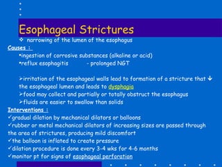 Esophageal Strictures narrowing of the lumen of the esophagus Causes :  ingestion of corrosive substances (alkaline or acid) reflux esophagitis  - prolonged NGT irritation of the esophageal walls lead to formation of a stricture that    the esophageal lumen and leads to  dysphagia food may collect and partially or totally obstruct the esophagus fluids are easier to swallow than solids Interventions : gradual dilation by mechanical dilators or balloons rubber or metal mechanical dilators of increasing sizes are passed through the area of strictures, producing mild discomfort the balloon is inflated to create pressure dilation procedure is done every 3-4 wks for 4-6 months monitor pt for signs of  esophageal perforation 