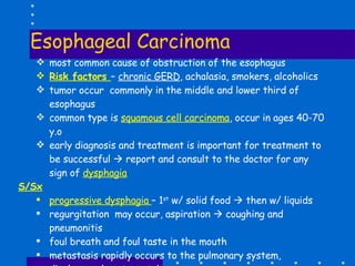 Esophageal Carcinoma most common cause of obstruction of the esophagus Risk factors  –  chronic GERD , achalasia, smokers, alcoholics tumor occur  commonly in the middle and lower third of esophagus common type is  squamous cell carcinoma , occur in ages 40-70 y.o early diagnosis and treatment is important for treatment to be successful    report and consult to the doctor for any sign of  dysphagia S/Sx   progressive dysphagia  – 1 st  w/ solid food    then w/ liquids regurgitation  may occur, aspiration    coughing and pneumonitis foul breath and foul taste in the mouth metastasis rapidly occurs to the pulmonary system, diaphragm, heart, vertebrae Diagnosis:  barium swallow, biopsy through endoscopy, CT scan 