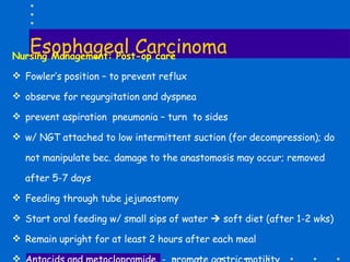Esophageal Carcinoma Nursing Management: Post-op care Fowler’s position – to prevent reflux  observe for regurgitation and dyspnea prevent aspiration  pneumonia – turn  to sides w/ NGT attached to low intermittent suction (for decompression); do not manipulate bec. damage to the anastomosis may occur; removed  after 5-7 days Feeding through tube jejunostomy Start oral feeding w/ small sips of water    soft diet (after 1-2 wks) Remain upright for at least 2 hours after each meal  Antacids and metoclopramide  -  promote gastric motility 