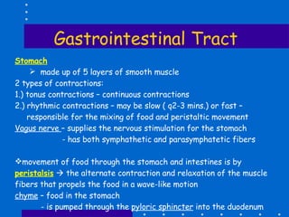 Gastrointestinal Tract Stomach made up of 5 layers of smooth muscle 2 types of contractions: 1.) tonus contractions – continuous contractions 2.) rhythmic contractions – may be slow ( q2-3 mins.) or fast – responsible for the mixing of food and peristaltic movement Vagus nerve  – supplies the nervous stimulation for the stomach  - has both symphathetic and parasymphatetic fibers movement of food through the stomach and intestines is by  peristalsis     the alternate contraction and relaxation of the muscle fibers that propels the food in a wave-like motion chyme  – food in the stomach - is pumped through the  pyloric sphincter  into the duodenum 