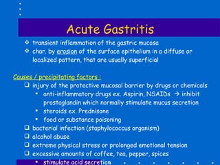 Acute Gastritis transient inflammation of the gastric mucosa char. by  erosion  of the surface epithelium in a diffuse or localized pattern, that are usually superficial Causes / precipitating factors : injury of the protective mucosal barrier by drugs or chemicals  anti-inflammatory drugs ex. Aspirin, NSAIDs    inhibit prostaglandin which normally stimulate mucus secretion steroids ex. Prednisone food or substance poisoning bacterial infection (staphylococcus organism) alcohol abuse extreme physical stress or prolonged emotional tension excessive amounts of coffee, tea, pepper, spices stimulate acid secretion severe trauma, injuries, infection (sepsis), renal and respiratory failure 