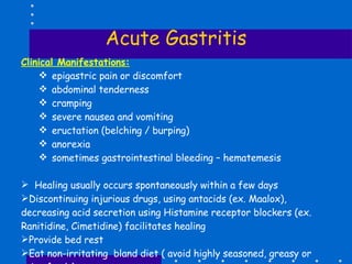 Acute Gastritis Clinical Manifestations: epigastric pain or discomfort abdominal tenderness cramping severe nausea and vomiting eructation (belching / burping) anorexia sometimes gastrointestinal bleeding – hematemesis Healing usually occurs spontaneously within a few days Discontinuing injurious drugs, using antacids (ex. Maalox), decreasing acid secretion using Histamine receptor blockers (ex. Ranitidine, Cimetidine) facilitates healing Provide bed rest Eat non-irritating  bland diet ( avoid highly seasoned, greasy or spicy foods) Anti-emetics (Plasil) 