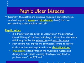 Peptic Ulcer Disease Normally, the gastric and duodenal mucosa is protected from acid and pepsin by  mucus  and  bicarbonate  (base) that are secreted by surface epithetical cells Peptic ulcer is a sharply defined break or ulceration in the protective mucosal lining of the lower esophagus, stomach or duodenum which may involve the  submucosa  and  muscular layers such breaks may expose the submucosal layers to gastric acid secretions and pepsin and cause  Autodigestion True ulcers  extend through the muscularis mucosa and damage blood vessels, causing bleeding or may lead to perforation of the GIT wall 