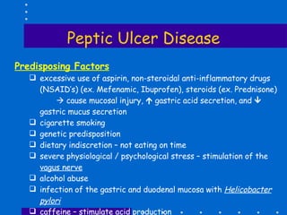 Peptic Ulcer Disease Predisposing Factors excessive use of aspirin, non-steroidal anti-inflammatory drugs (NSAID’s) (ex. Mefenamic, Ibuprofen), steroids (ex. Prednisone)    cause mucosal injury,    gastric acid secretion, and   gastric mucus secretion cigarette smoking genetic predisposition dietary indiscretion – not eating on time severe physiological / psychological stress – stimulation of the  vagus nerve alcohol abuse infection of the gastric and duodenal mucosa with  Helicobacter pylori caffeine – stimulate acid production chemotherapy drugs – damage normal cells in the GIT mucosa 