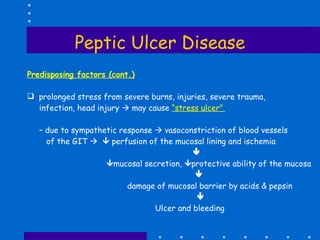 Peptic Ulcer Disease Predisposing factors (cont.) prolonged stress from severe burns, injuries, severe trauma, infection, head injury    may cause  “stress ulcer”  –  due to sympathetic response    vasoconstriction of blood vessels  of the GIT       perfusion of the mucosal lining and ischemia   mucosal secretion,   protective ability of the mucosa    damage of mucosal barrier by acids & pepsin    Ulcer and bleeding 