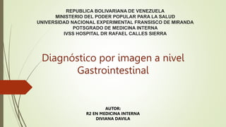 REPUBLICA BOLIVARIANA DE VENEZUELA
MINISTERIO DEL PODER POPULAR PARA LA SALUD
UNIVERSIDAD NACIONAL EXPERIMENTAL FRANSISCO DE MIRANDA
POTSGRADO DE MEDICINA INTERNA
IVSS HOSPITAL DR RAFAEL CALLES SIERRA
Diagnóstico por imagen a nivel
Gastrointestinal
AUTOR:
R2 EN MEDICINA INTERNA
DIVIANA DAVILA
 