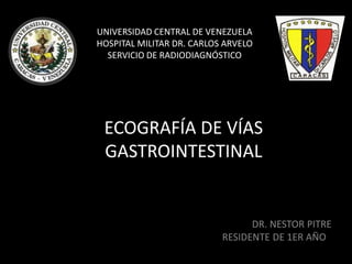 ECOGRAFÍA DE VÍAS
GASTROINTESTINAL
DR. NESTOR PITRE
RESIDENTE DE 1ER AÑO
UNIVERSIDAD CENTRAL DE VENEZUELA
HOSPITAL MILITAR DR. CARLOS ARVELO
SERVICIO DE RADIODIAGNÓSTICO
 