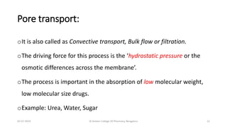 Pore transport:
oIt is also called as Convective transport, Bulk flow or filtration.
oThe driving force for this process is the ‘hydrostatic pressure or the
osmotic differences across the membrane’.
oThe process is important in the absorption of low molecular weight,
low molecular size drugs.
oExample: Urea, Water, Sugar
02-07-2019 Al Ameen College Of Pharmacy, Bengaluru 12
 