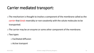 Carrier mediated transport:
o The mechanism is thought to involve a component of the membrane called as the
carrier that binds reversibly or non-covalently with the solute molecules to be
transported.
o The carrier may be an enzyme or some other component of the membrane.
o Two types
oFacilitated diffusion
oActive transport
02-07-2019 Al Ameen College Of Pharmacy, Bengaluru 14
 