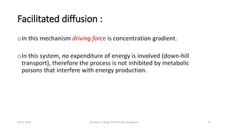 Facilitated diffusion :
oIn this mechanism driving force is concentration gradient.
oIn this system, no expenditure of energy is involved (down-hill
transport), therefore the process is not inhibited by metabolic
poisons that interfere with energy production.
02-07-2019 Al Ameen College Of Pharmacy, Bengaluru 15
 