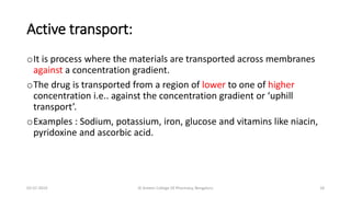 Active transport:
oIt is process where the materials are transported across membranes
against a concentration gradient.
oThe drug is transported from a region of lower to one of higher
concentration i.e.. against the concentration gradient or ‘uphill
transport’.
oExamples : Sodium, potassium, iron, glucose and vitamins like niacin,
pyridoxine and ascorbic acid.
02-07-2019 Al Ameen College Of Pharmacy, Bengaluru 18
 