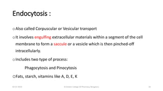 Endocytosis :
oAlso called Corpuscular or Vesicular transport
oIt involves engulfing extracellular materials within a segment of the cell
membrane to form a saccule or a vesicle which is then pinched-off
intracellularly.
oIncludes two type of process:
Phagocytosis and Pinocytosis
oFats, starch, vitamins like A, D, E, K
02-07-2019 Al Ameen College Of Pharmacy, Bengaluru 24
 
