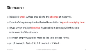 Stomach :
o Relatively small surface area due to the absence of microvilli.
o Extent of drug absorption is affected by variation in gastric emptying time.
o Drugs which are acid sensitive must not be in contact with the acidic
environment of the stomach.
o Stomach emptying applies more to the solid dosage forms.
o pH of stomach: fast – 2 to 6 & non fast – 1.5 to 2
02-07-2019 Al Ameen College Of Pharmacy, Bengaluru 5
 